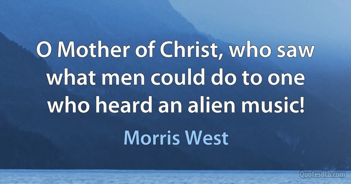 O Mother of Christ, who saw what men could do to one who heard an alien music! (Morris West)