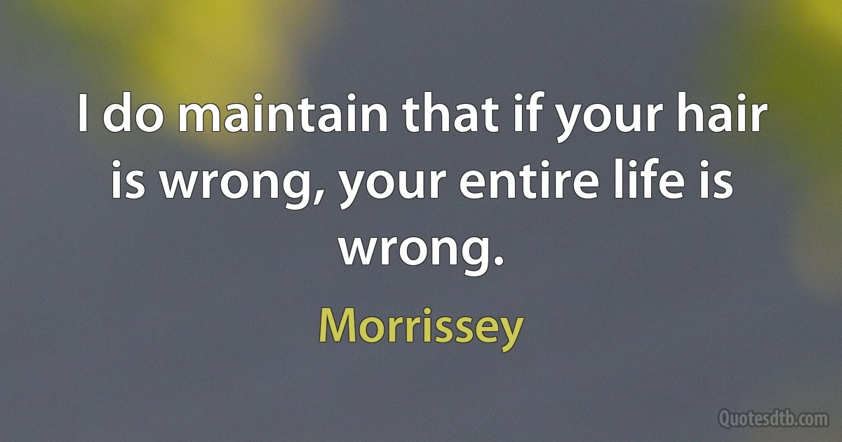 I do maintain that if your hair is wrong, your entire life is wrong. (Morrissey)