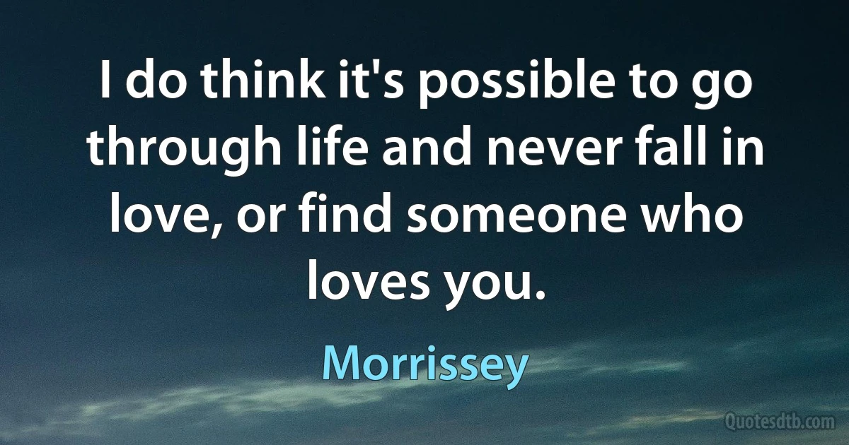 I do think it's possible to go through life and never fall in love, or find someone who loves you. (Morrissey)