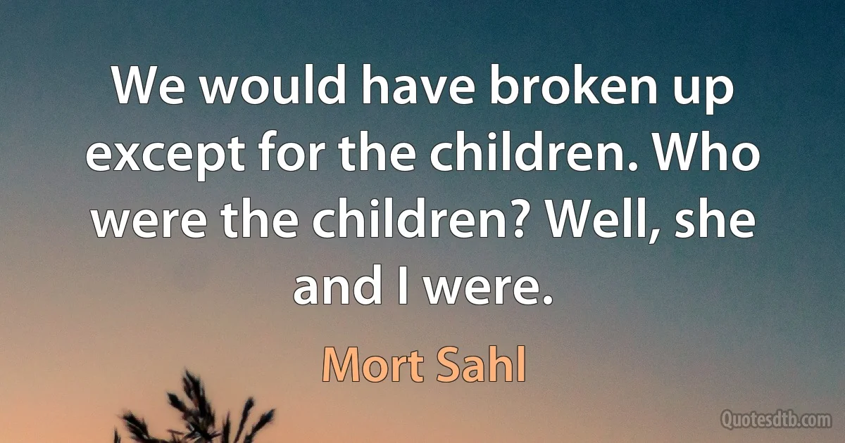 We would have broken up except for the children. Who were the children? Well, she and I were. (Mort Sahl)