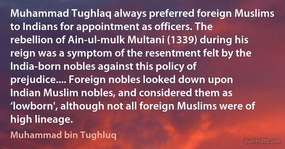 Muhammad Tughlaq always preferred foreign Muslims to Indians for appointment as officers. The rebellion of Ain-ul-mulk Multani (1339) during his reign was a symptom of the resentment felt by the India-born nobles against this policy of prejudice.... Foreign nobles looked down upon Indian Muslim nobles, and considered them as ‘lowborn', although not all foreign Muslims were of high lineage. (Muhammad bin Tughluq)