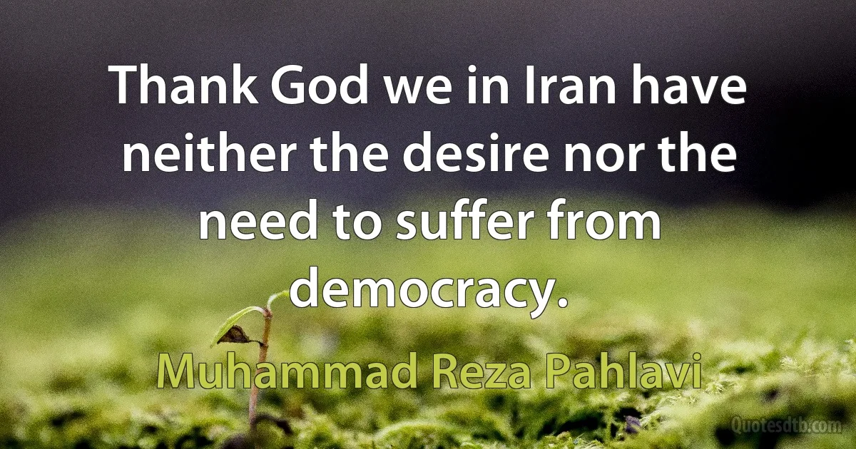 Thank God we in Iran have neither the desire nor the need to suffer from democracy. (Muhammad Reza Pahlavi)