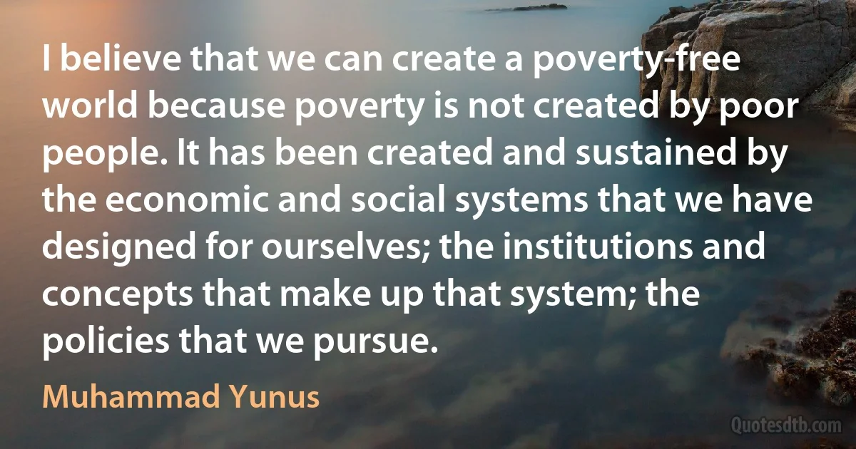 I believe that we can create a poverty-free world because poverty is not created by poor people. It has been created and sustained by the economic and social systems that we have designed for ourselves; the institutions and concepts that make up that system; the policies that we pursue. (Muhammad Yunus)