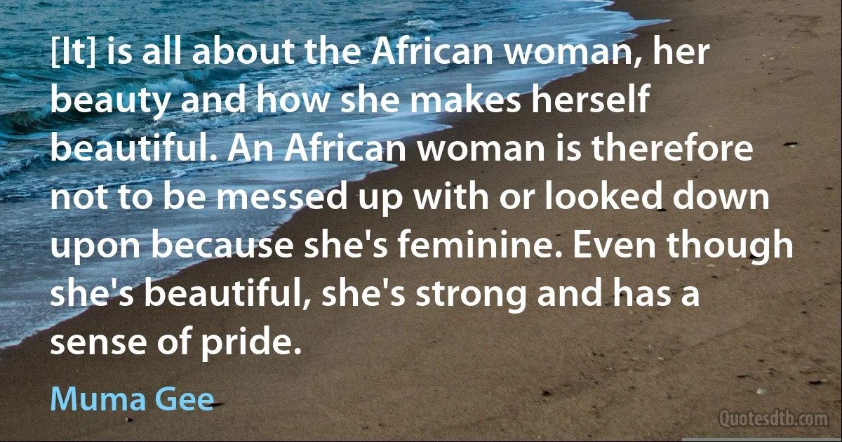 [It] is all about the African woman, her beauty and how she makes herself beautiful. An African woman is therefore not to be messed up with or looked down upon because she's feminine. Even though she's beautiful, she's strong and has a sense of pride. (Muma Gee)