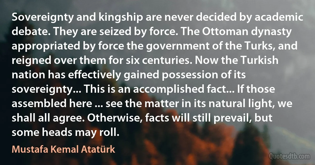 Sovereignty and kingship are never decided by academic debate. They are seized by force. The Ottoman dynasty appropriated by force the government of the Turks, and reigned over them for six centuries. Now the Turkish nation has effectively gained possession of its sovereignty... This is an accomplished fact... If those assembled here ... see the matter in its natural light, we shall all agree. Otherwise, facts will still prevail, but some heads may roll. (Mustafa Kemal Atatürk)