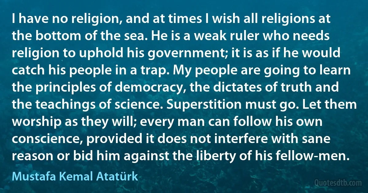 I have no religion, and at times I wish all religions at the bottom of the sea. He is a weak ruler who needs religion to uphold his government; it is as if he would catch his people in a trap. My people are going to learn the principles of democracy, the dictates of truth and the teachings of science. Superstition must go. Let them worship as they will; every man can follow his own conscience, provided it does not interfere with sane reason or bid him against the liberty of his fellow-men. (Mustafa Kemal Atatürk)