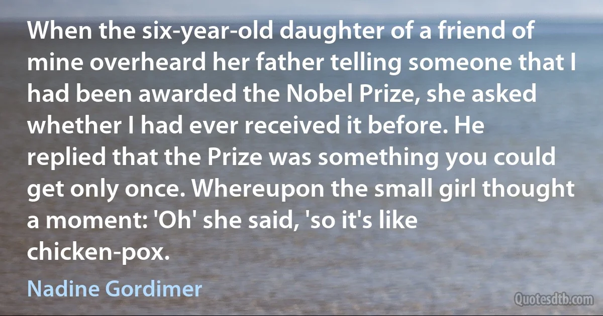 When the six-year-old daughter of a friend of mine overheard her father telling someone that I had been awarded the Nobel Prize, she asked whether I had ever received it before. He replied that the Prize was something you could get only once. Whereupon the small girl thought a moment: 'Oh' she said, 'so it's like chicken-pox. (Nadine Gordimer)