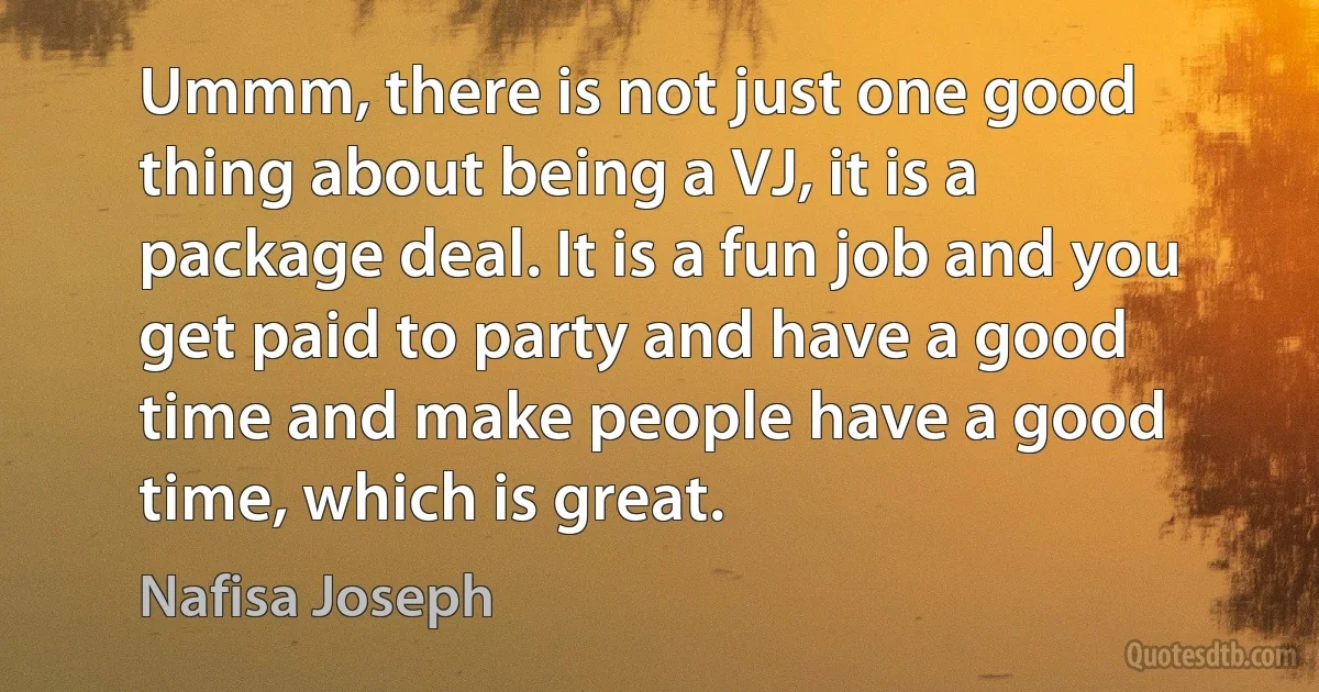 Ummm, there is not just one good thing about being a VJ, it is a package deal. It is a fun job and you get paid to party and have a good time and make people have a good time, which is great. (Nafisa Joseph)