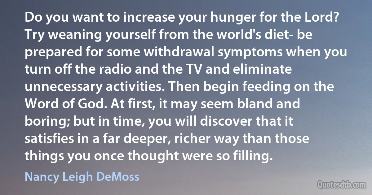 Do you want to increase your hunger for the Lord? Try weaning yourself from the world's diet- be prepared for some withdrawal symptoms when you turn off the radio and the TV and eliminate unnecessary activities. Then begin feeding on the Word of God. At first, it may seem bland and boring; but in time, you will discover that it satisfies in a far deeper, richer way than those things you once thought were so filling. (Nancy Leigh DeMoss)