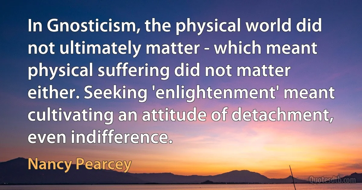 In Gnosticism, the physical world did not ultimately matter - which meant physical suffering did not matter either. Seeking 'enlightenment' meant cultivating an attitude of detachment, even indifference. (Nancy Pearcey)