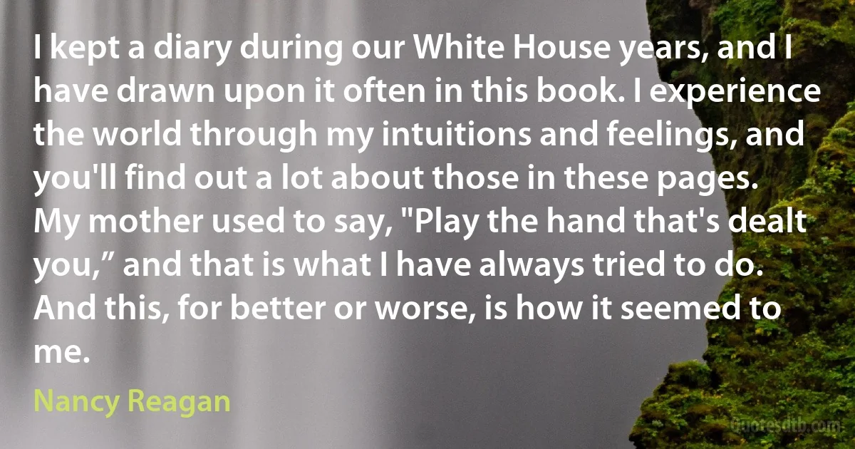 I kept a diary during our White House years, and I have drawn upon it often in this book. I experience the world through my intuitions and feelings, and you'll find out a lot about those in these pages.
My mother used to say, "Play the hand that's dealt you,” and that is what I have always tried to do. And this, for better or worse, is how it seemed to me. (Nancy Reagan)