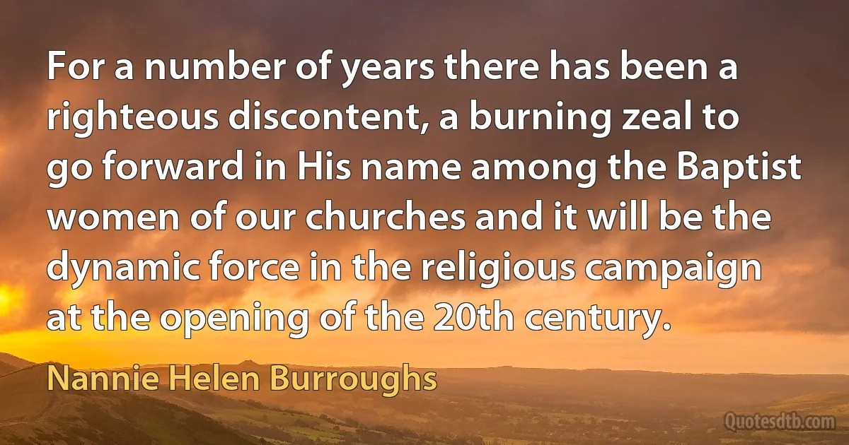 For a number of years there has been a righteous discontent, a burning zeal to go forward in His name among the Baptist women of our churches and it will be the dynamic force in the religious campaign at the opening of the 20th century. (Nannie Helen Burroughs)