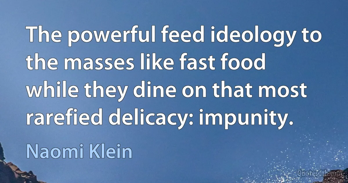 The powerful feed ideology to the masses like fast food while they dine on that most rarefied delicacy: impunity. (Naomi Klein)