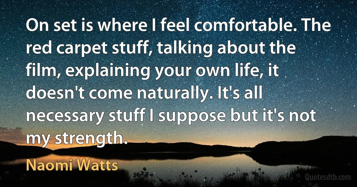 On set is where I feel comfortable. The red carpet stuff, talking about the film, explaining your own life, it doesn't come naturally. It's all necessary stuff I suppose but it's not my strength. (Naomi Watts)