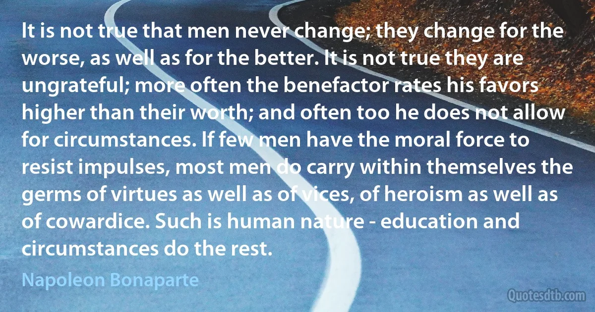 It is not true that men never change; they change for the worse, as well as for the better. It is not true they are ungrateful; more often the benefactor rates his favors higher than their worth; and often too he does not allow for circumstances. If few men have the moral force to resist impulses, most men do carry within themselves the germs of virtues as well as of vices, of heroism as well as of cowardice. Such is human nature - education and circumstances do the rest. (Napoleon Bonaparte)