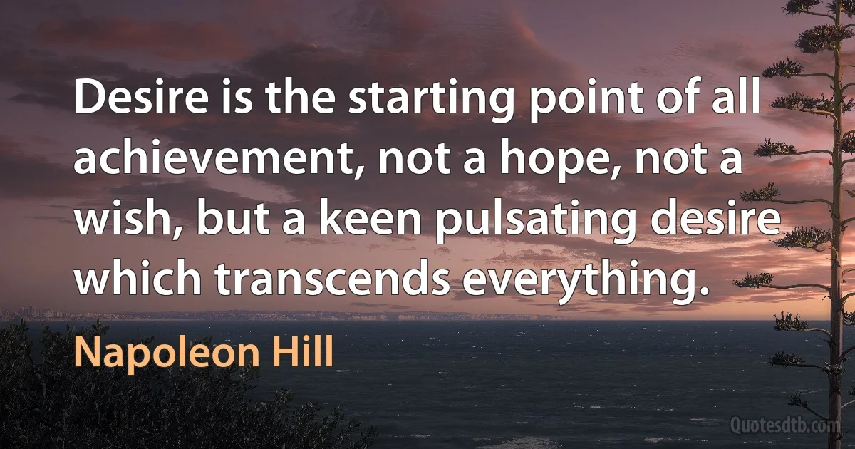 Desire is the starting point of all achievement, not a hope, not a wish, but a keen pulsating desire which transcends everything. (Napoleon Hill)