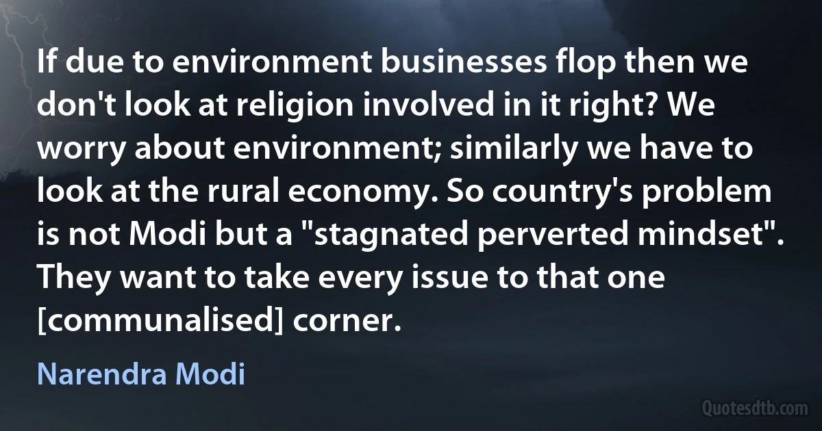 If due to environment businesses flop then we don't look at religion involved in it right? We worry about environment; similarly we have to look at the rural economy. So country's problem is not Modi but a "stagnated perverted mindset". They want to take every issue to that one [communalised] corner. (Narendra Modi)