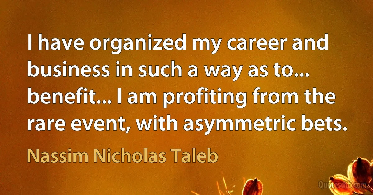 I have organized my career and business in such a way as to... benefit... I am profiting from the rare event, with asymmetric bets. (Nassim Nicholas Taleb)