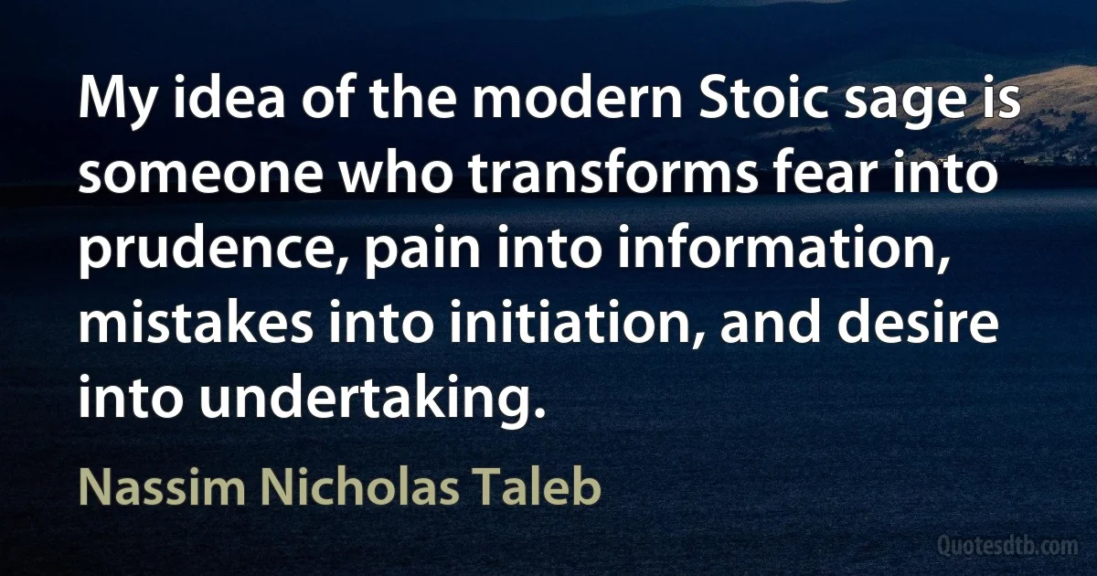 My idea of the modern Stoic sage is someone who transforms fear into prudence, pain into information, mistakes into initiation, and desire into undertaking. (Nassim Nicholas Taleb)