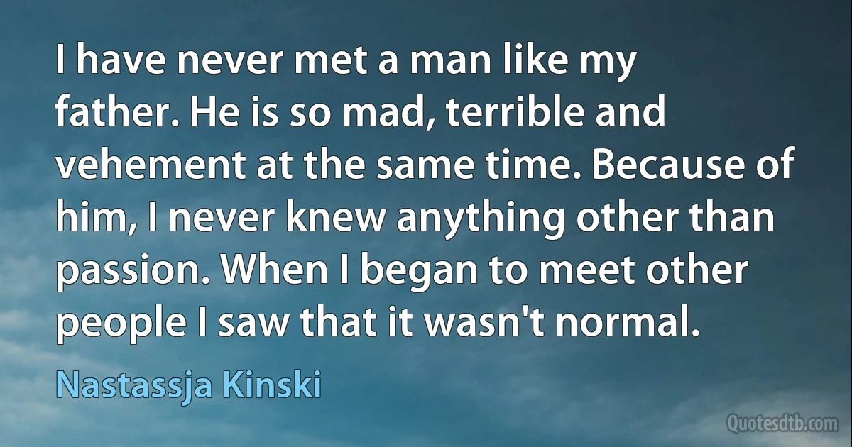 I have never met a man like my father. He is so mad, terrible and vehement at the same time. Because of him, I never knew anything other than passion. When I began to meet other people I saw that it wasn't normal. (Nastassja Kinski)