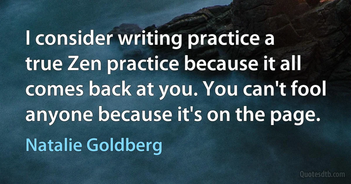 I consider writing practice a true Zen practice because it all comes back at you. You can't fool anyone because it's on the page. (Natalie Goldberg)