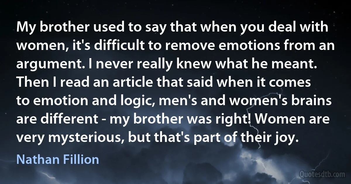 My brother used to say that when you deal with women, it's difficult to remove emotions from an argument. I never really knew what he meant. Then I read an article that said when it comes to emotion and logic, men's and women's brains are different - my brother was right! Women are very mysterious, but that's part of their joy. (Nathan Fillion)