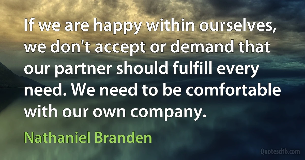 If we are happy within ourselves, we don't accept or demand that our partner should fulfill every need. We need to be comfortable with our own company. (Nathaniel Branden)