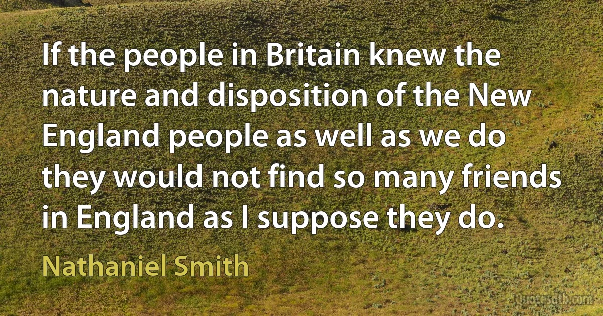 If the people in Britain knew the nature and disposition of the New England people as well as we do they would not find so many friends in England as I suppose they do. (Nathaniel Smith)