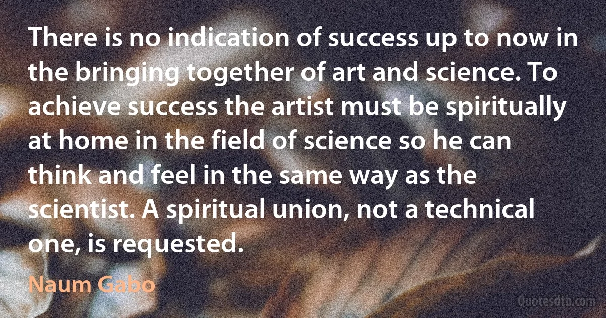 There is no indication of success up to now in the bringing together of art and science. To achieve success the artist must be spiritually at home in the field of science so he can think and feel in the same way as the scientist. A spiritual union, not a technical one, is requested. (Naum Gabo)