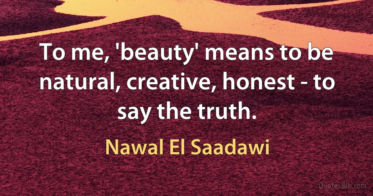 To me, 'beauty' means to be natural, creative, honest - to say the truth. (Nawal El Saadawi)