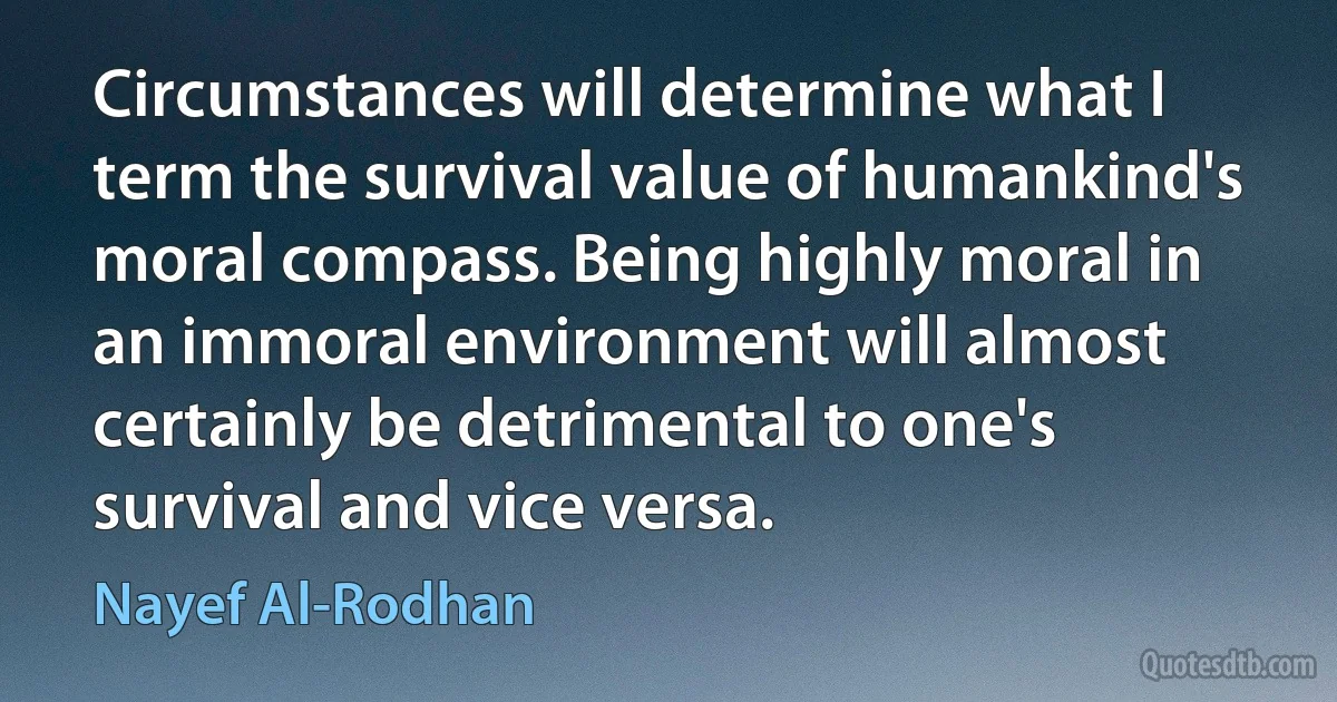 Circumstances will determine what I term the survival value of humankind's moral compass. Being highly moral in an immoral environment will almost certainly be detrimental to one's survival and vice versa. (Nayef Al-Rodhan)