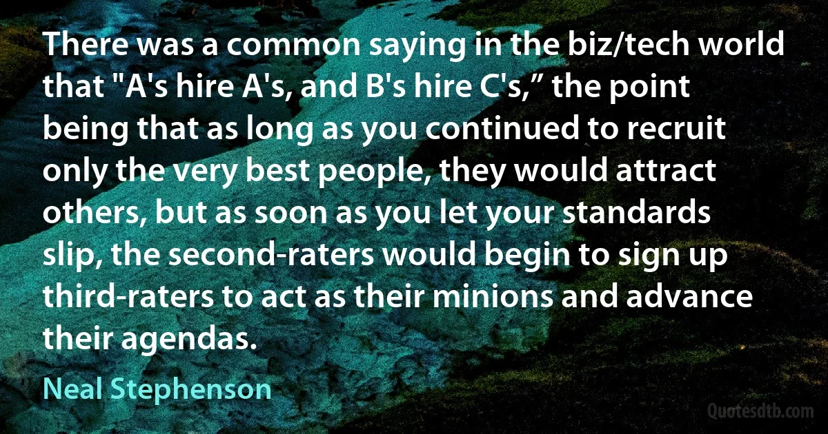 There was a common saying in the biz/tech world that "A's hire A's, and B's hire C's,” the point being that as long as you continued to recruit only the very best people, they would attract others, but as soon as you let your standards slip, the second-raters would begin to sign up third-raters to act as their minions and advance their agendas. (Neal Stephenson)