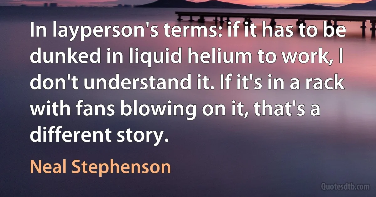 In layperson's terms: if it has to be dunked in liquid helium to work, I don't understand it. If it's in a rack with fans blowing on it, that's a different story. (Neal Stephenson)