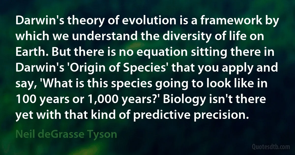 Darwin's theory of evolution is a framework by which we understand the diversity of life on Earth. But there is no equation sitting there in Darwin's 'Origin of Species' that you apply and say, 'What is this species going to look like in 100 years or 1,000 years?' Biology isn't there yet with that kind of predictive precision. (Neil deGrasse Tyson)