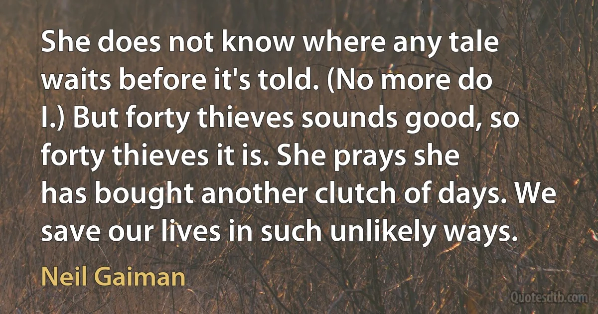 She does not know where any tale waits before it's told. (No more do I.) But forty thieves sounds good, so forty thieves it is. She prays she has bought another clutch of days. We save our lives in such unlikely ways. (Neil Gaiman)