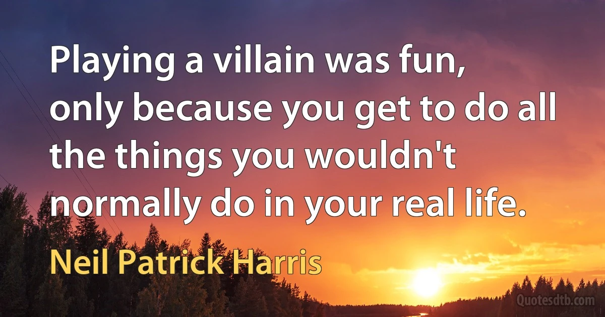 Playing a villain was fun, only because you get to do all the things you wouldn't normally do in your real life. (Neil Patrick Harris)