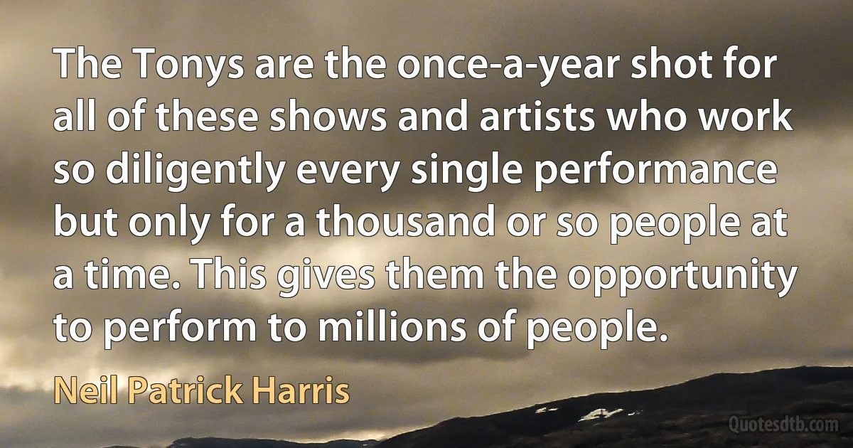 The Tonys are the once-a-year shot for all of these shows and artists who work so diligently every single performance but only for a thousand or so people at a time. This gives them the opportunity to perform to millions of people. (Neil Patrick Harris)