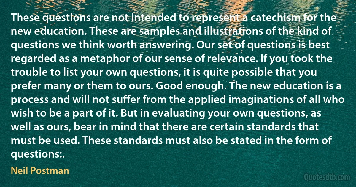 These questions are not intended to represent a catechism for the new education. These are samples and illustrations of the kind of questions we think worth answering. Our set of questions is best regarded as a metaphor of our sense of relevance. If you took the trouble to list your own questions, it is quite possible that you prefer many or them to ours. Good enough. The new education is a process and will not suffer from the applied imaginations of all who wish to be a part of it. But in evaluating your own questions, as well as ours, bear in mind that there are certain standards that must be used. These standards must also be stated in the form of questions:. (Neil Postman)