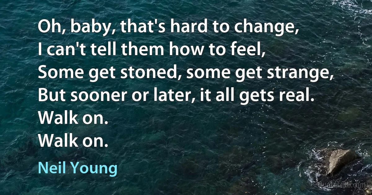 Oh, baby, that's hard to change,
I can't tell them how to feel,
Some get stoned, some get strange,
But sooner or later, it all gets real.
Walk on.
Walk on. (Neil Young)