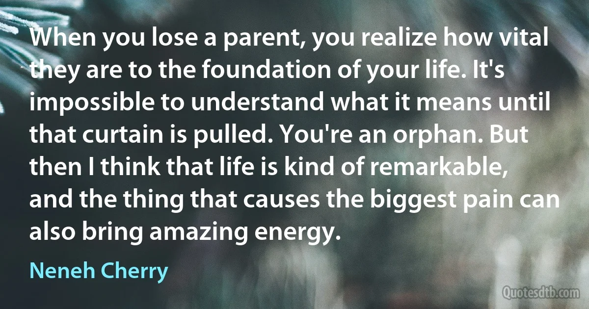 When you lose a parent, you realize how vital they are to the foundation of your life. It's impossible to understand what it means until that curtain is pulled. You're an orphan. But then I think that life is kind of remarkable, and the thing that causes the biggest pain can also bring amazing energy. (Neneh Cherry)