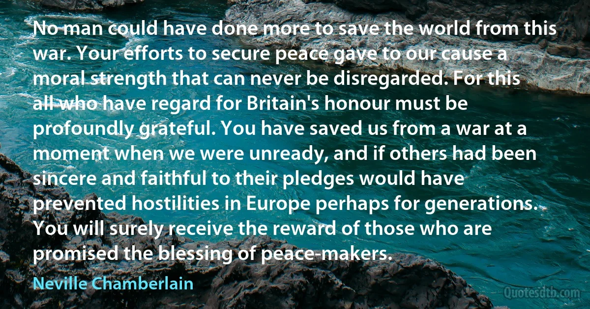 No man could have done more to save the world from this war. Your efforts to secure peace gave to our cause a moral strength that can never be disregarded. For this all who have regard for Britain's honour must be profoundly grateful. You have saved us from a war at a moment when we were unready, and if others had been sincere and faithful to their pledges would have prevented hostilities in Europe perhaps for generations. You will surely receive the reward of those who are promised the blessing of peace-makers. (Neville Chamberlain)