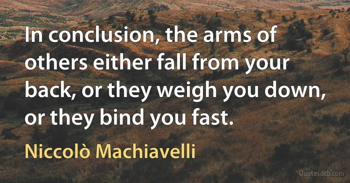 In conclusion, the arms of others either fall from your back, or they weigh you down, or they bind you fast. (Niccolò Machiavelli)