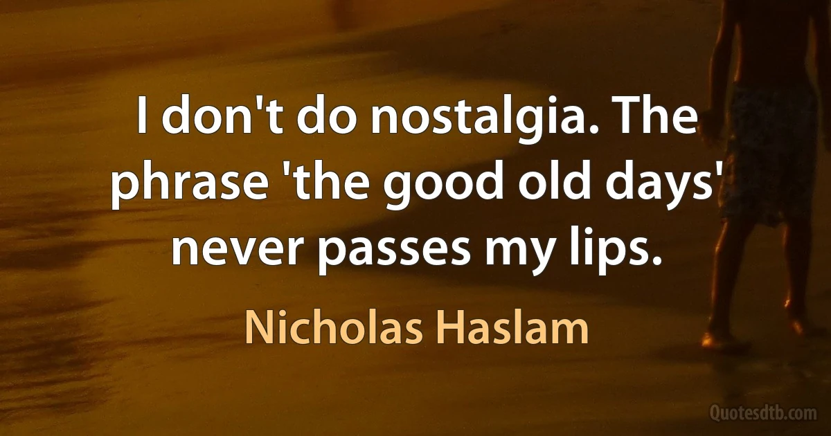 I don't do nostalgia. The phrase 'the good old days' never passes my lips. (Nicholas Haslam)