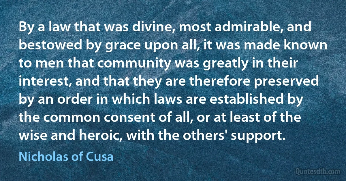 By a law that was divine, most admirable, and bestowed by grace upon all, it was made known to men that community was greatly in their interest, and that they are therefore preserved by an order in which laws are established by the common consent of all, or at least of the wise and heroic, with the others' support. (Nicholas of Cusa)