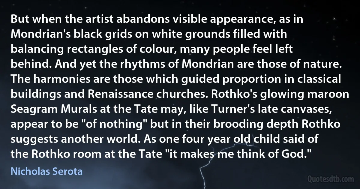 But when the artist abandons visible appearance, as in Mondrian's black grids on white grounds filled with balancing rectangles of colour, many people feel left behind. And yet the rhythms of Mondrian are those of nature. The harmonies are those which guided proportion in classical buildings and Renaissance churches. Rothko's glowing maroon Seagram Murals at the Tate may, like Turner's late canvases, appear to be "of nothing" but in their brooding depth Rothko suggests another world. As one four year old child said of the Rothko room at the Tate "it makes me think of God." (Nicholas Serota)