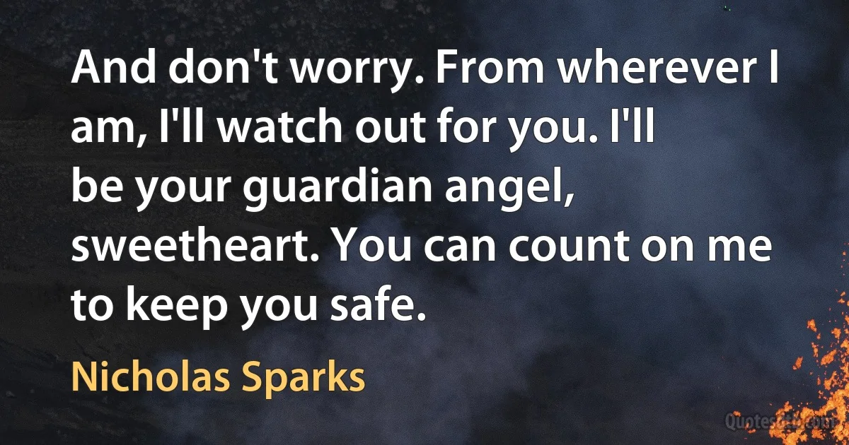 And don't worry. From wherever I am, I'll watch out for you. I'll be your guardian angel, sweetheart. You can count on me to keep you safe. (Nicholas Sparks)