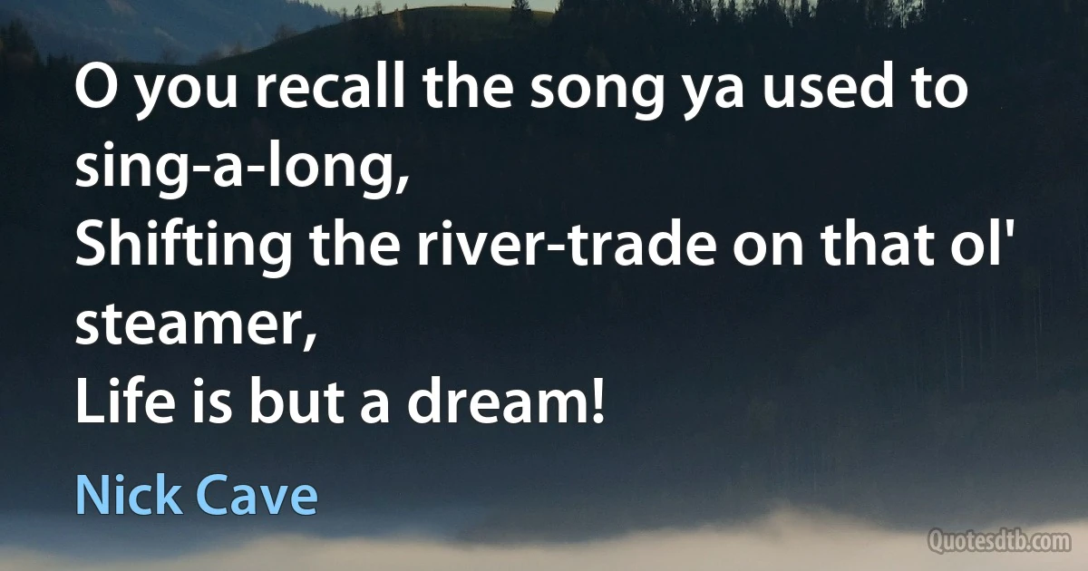 O you recall the song ya used to sing-a-long,
Shifting the river-trade on that ol' steamer,
Life is but a dream! (Nick Cave)