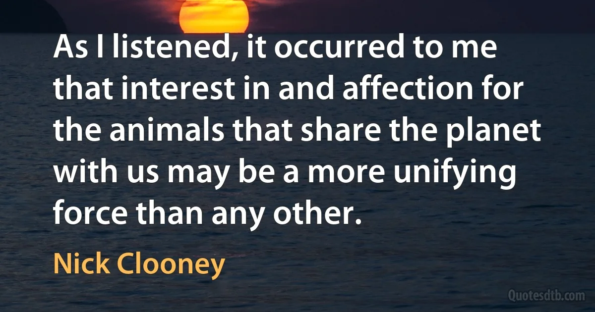 As I listened, it occurred to me that interest in and affection for the animals that share the planet with us may be a more unifying force than any other. (Nick Clooney)