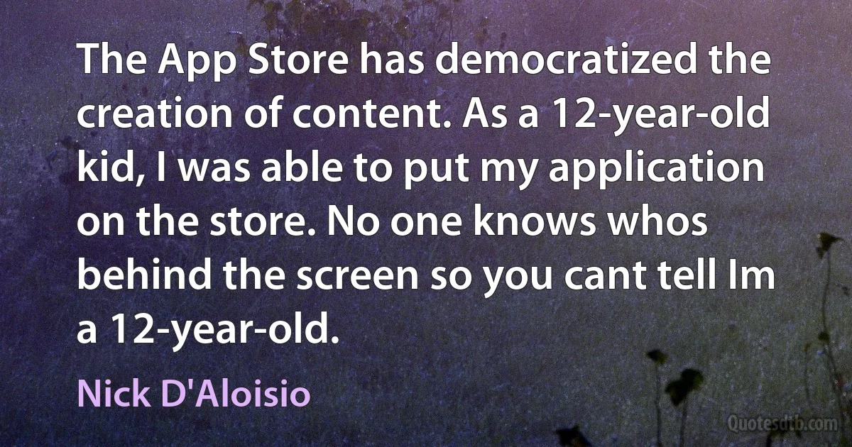 The App Store has democratized the creation of content. As a 12-year-old kid, I was able to put my application on the store. No one knows whos behind the screen so you cant tell Im a 12-year-old. (Nick D'Aloisio)