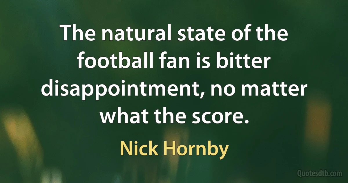 The natural state of the football fan is bitter disappointment, no matter what the score. (Nick Hornby)